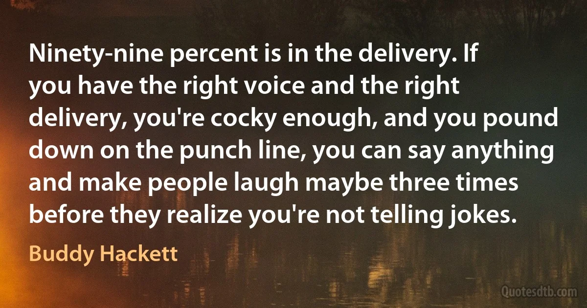 Ninety-nine percent is in the delivery. If you have the right voice and the right delivery, you're cocky enough, and you pound down on the punch line, you can say anything and make people laugh maybe three times before they realize you're not telling jokes. (Buddy Hackett)