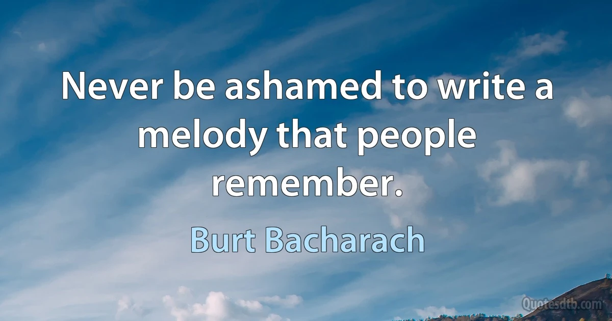 Never be ashamed to write a melody that people remember. (Burt Bacharach)