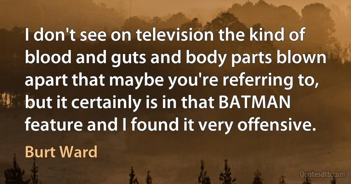 I don't see on television the kind of blood and guts and body parts blown apart that maybe you're referring to, but it certainly is in that BATMAN feature and I found it very offensive. (Burt Ward)