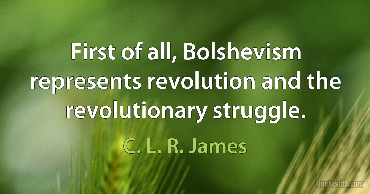 First of all, Bolshevism represents revolution and the revolutionary struggle. (C. L. R. James)