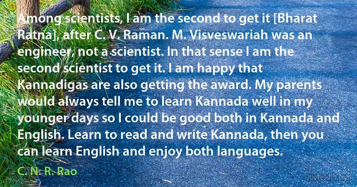 Among scientists, I am the second to get it [Bharat Ratna], after C. V. Raman. M. Visveswariah was an engineer, not a scientist. In that sense I am the second scientist to get it. I am happy that Kannadigas are also getting the award. My parents would always tell me to learn Kannada well in my younger days so I could be good both in Kannada and English. Learn to read and write Kannada, then you can learn English and enjoy both languages. (C. N. R. Rao)