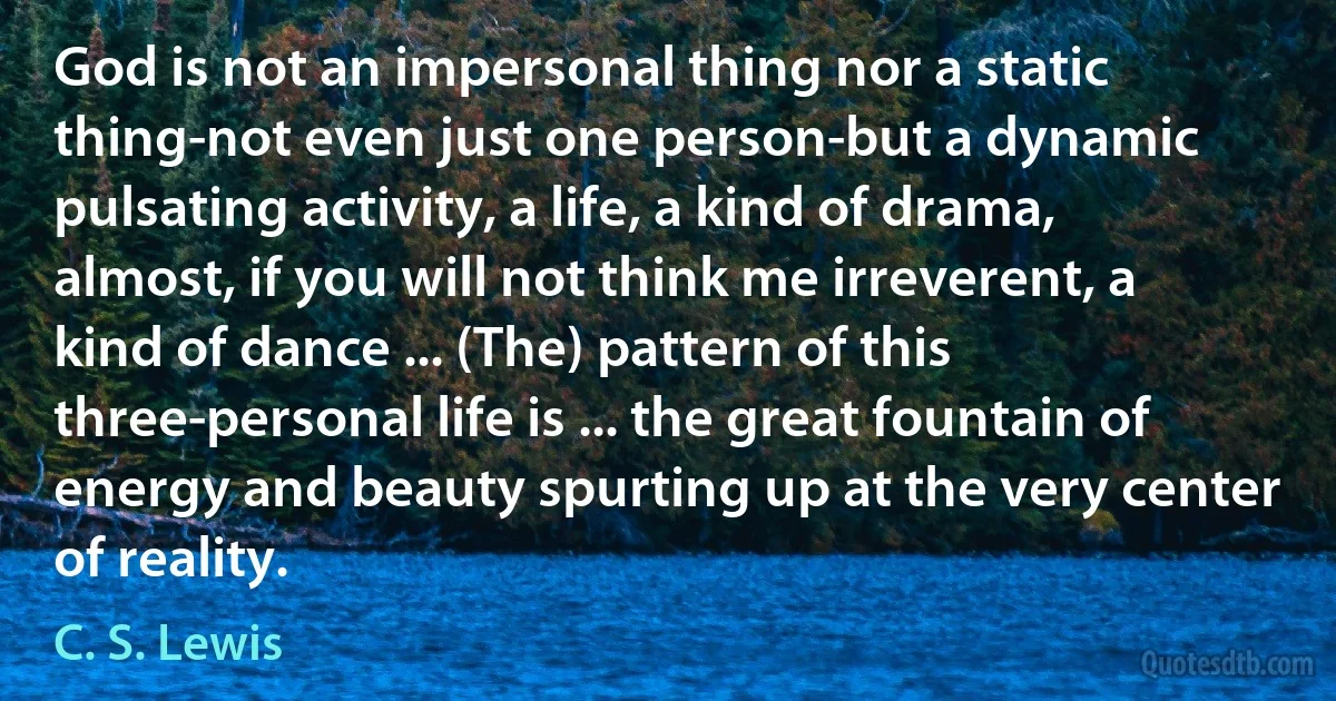 God is not an impersonal thing nor a static thing-not even just one person-but a dynamic pulsating activity, a life, a kind of drama, almost, if you will not think me irreverent, a kind of dance ... (The) pattern of this three-personal life is ... the great fountain of energy and beauty spurting up at the very center of reality. (C. S. Lewis)