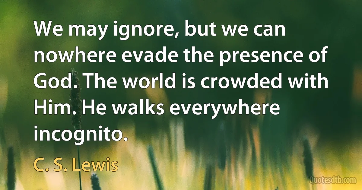 We may ignore, but we can nowhere evade the presence of God. The world is crowded with Him. He walks everywhere incognito. (C. S. Lewis)