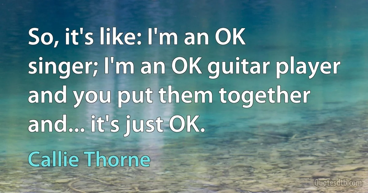 So, it's like: I'm an OK singer; I'm an OK guitar player and you put them together and... it's just OK. (Callie Thorne)