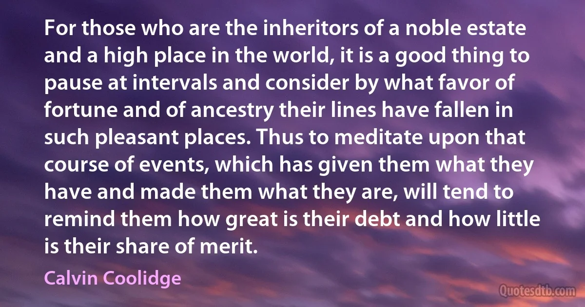 For those who are the inheritors of a noble estate and a high place in the world, it is a good thing to pause at intervals and consider by what favor of fortune and of ancestry their lines have fallen in such pleasant places. Thus to meditate upon that course of events, which has given them what they have and made them what they are, will tend to remind them how great is their debt and how little is their share of merit. (Calvin Coolidge)