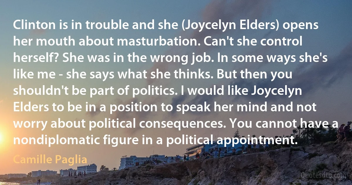 Clinton is in trouble and she (Joycelyn Elders) opens her mouth about masturbation. Can't she control herself? She was in the wrong job. In some ways she's like me - she says what she thinks. But then you shouldn't be part of politics. I would like Joycelyn Elders to be in a position to speak her mind and not worry about political consequences. You cannot have a nondiplomatic figure in a political appointment. (Camille Paglia)