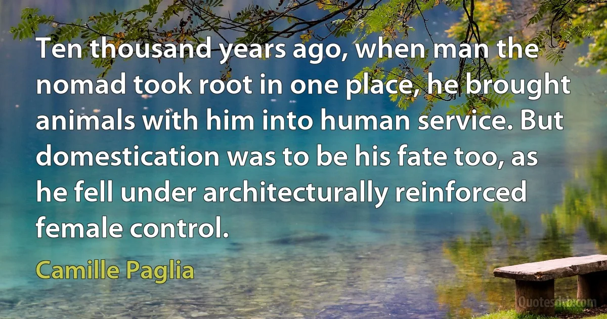 Ten thousand years ago, when man the nomad took root in one place, he brought animals with him into human service. But domestication was to be his fate too, as he fell under architecturally reinforced female control. (Camille Paglia)