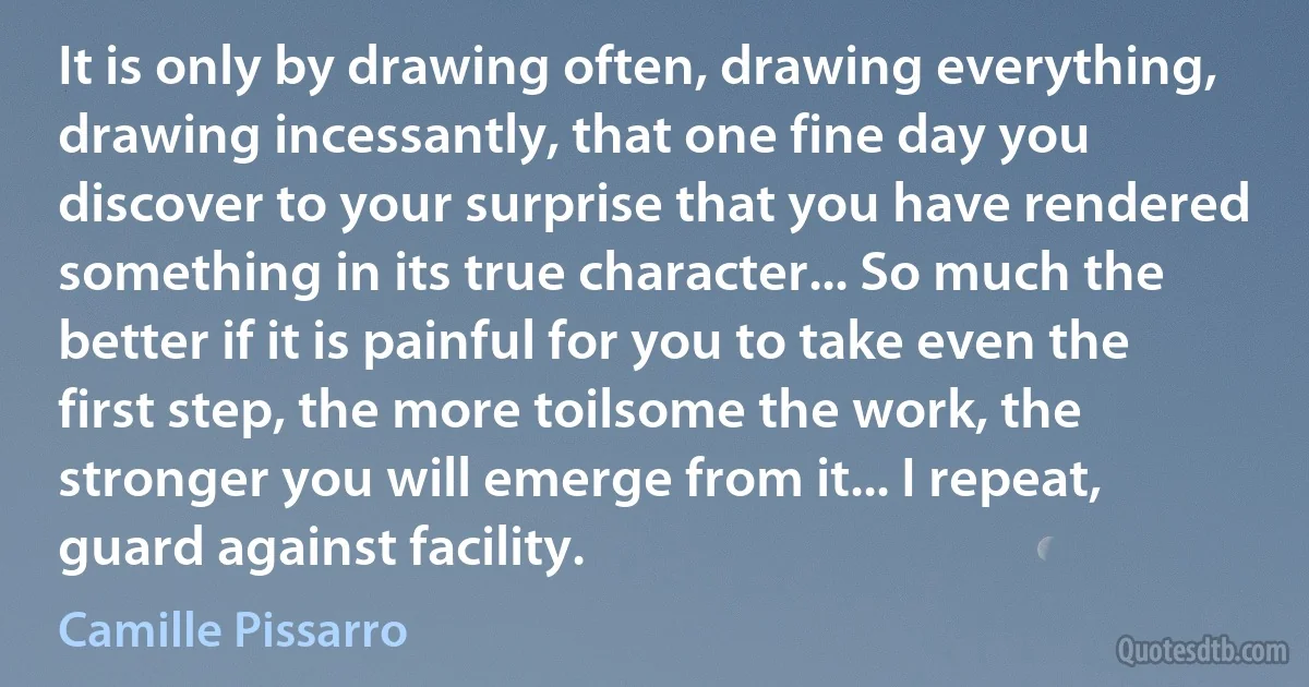 It is only by drawing often, drawing everything, drawing incessantly, that one fine day you discover to your surprise that you have rendered something in its true character... So much the better if it is painful for you to take even the first step, the more toilsome the work, the stronger you will emerge from it... I repeat, guard against facility. (Camille Pissarro)