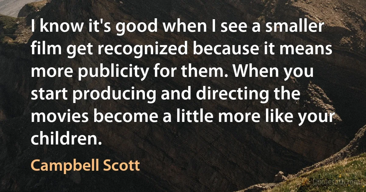 I know it's good when I see a smaller film get recognized because it means more publicity for them. When you start producing and directing the movies become a little more like your children. (Campbell Scott)