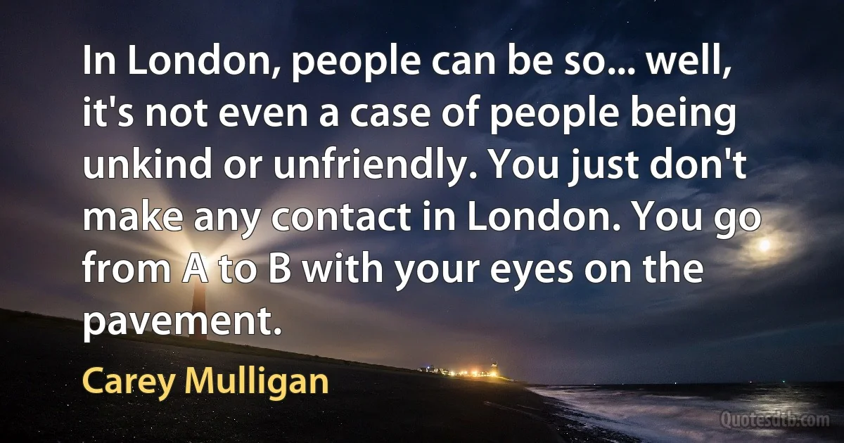 In London, people can be so... well, it's not even a case of people being unkind or unfriendly. You just don't make any contact in London. You go from A to B with your eyes on the pavement. (Carey Mulligan)