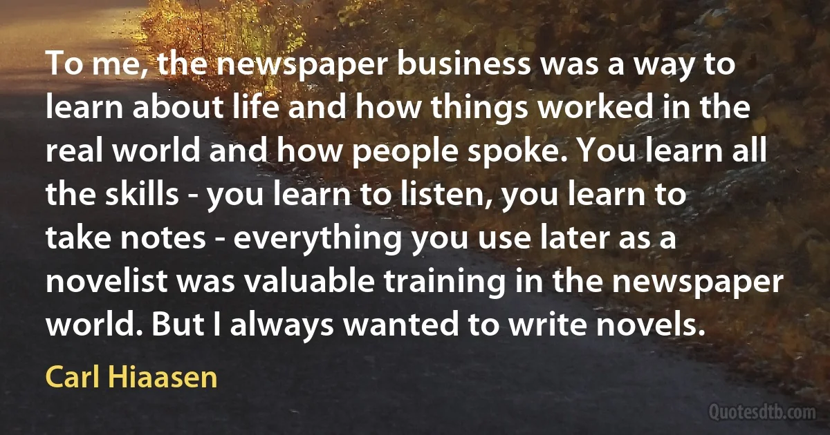 To me, the newspaper business was a way to learn about life and how things worked in the real world and how people spoke. You learn all the skills - you learn to listen, you learn to take notes - everything you use later as a novelist was valuable training in the newspaper world. But I always wanted to write novels. (Carl Hiaasen)