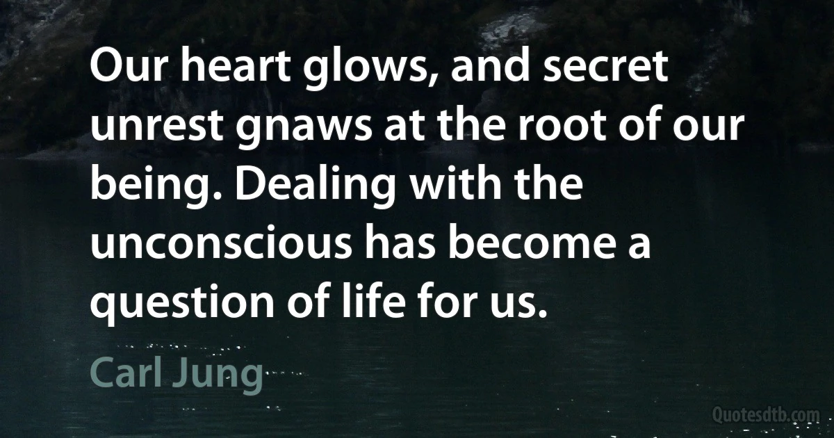 Our heart glows, and secret unrest gnaws at the root of our being. Dealing with the unconscious has become a question of life for us. (Carl Jung)