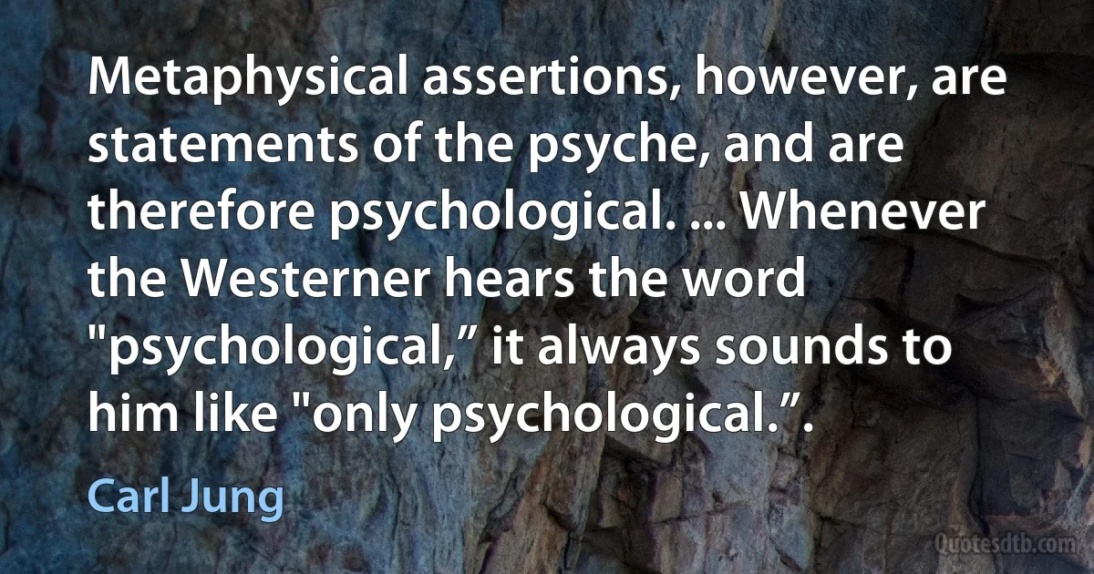 Metaphysical assertions, however, are statements of the psyche, and are therefore psychological. ... Whenever the Westerner hears the word "psychological,” it always sounds to him like "only psychological.”. (Carl Jung)