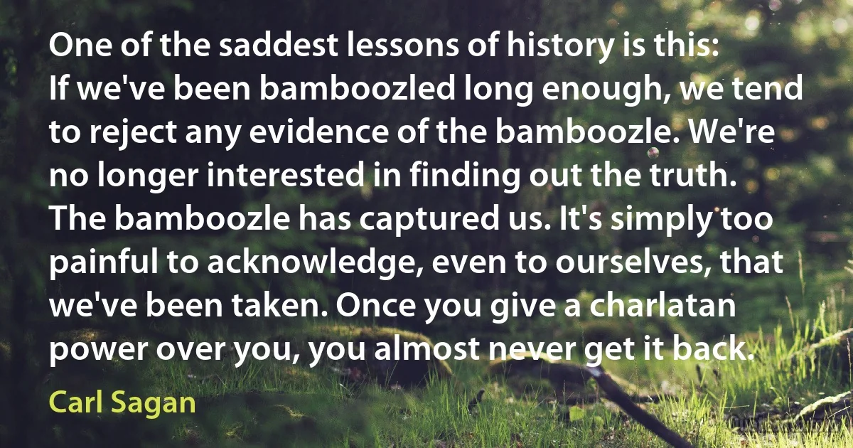 One of the saddest lessons of history is this: If we've been bamboozled long enough, we tend to reject any evidence of the bamboozle. We're no longer interested in finding out the truth. The bamboozle has captured us. It's simply too painful to acknowledge, even to ourselves, that we've been taken. Once you give a charlatan power over you, you almost never get it back. (Carl Sagan)