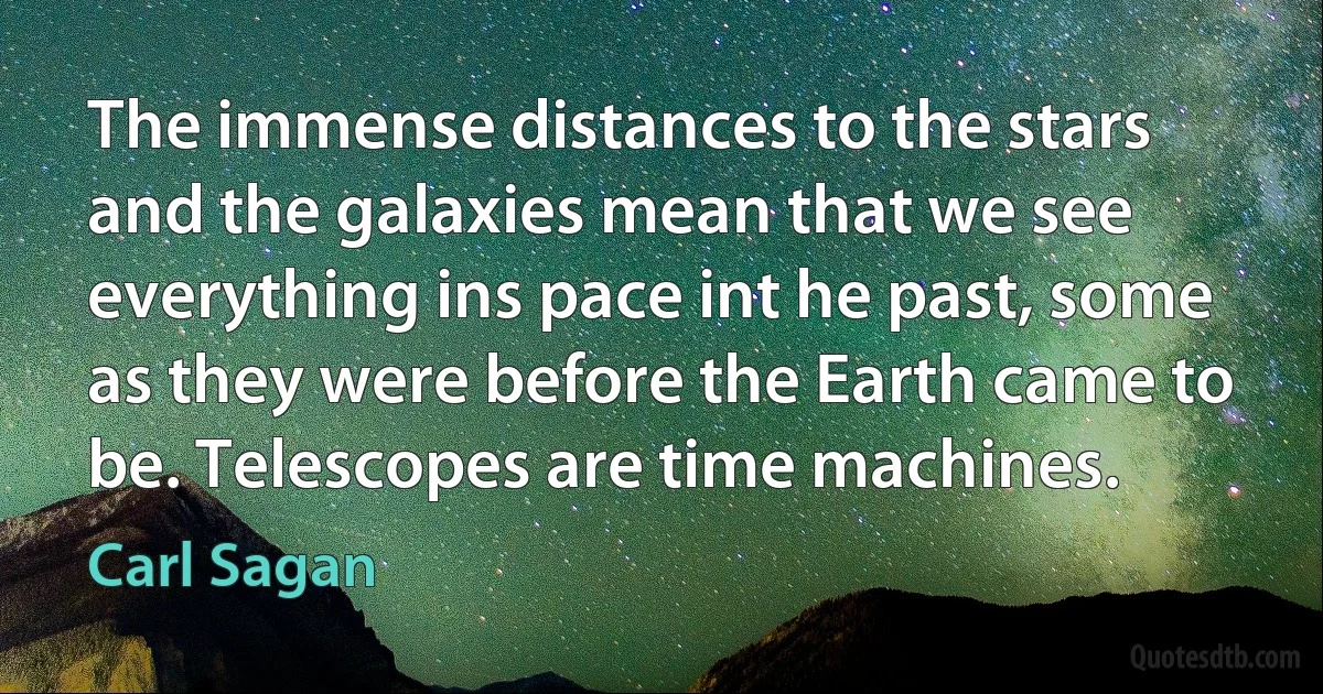 The immense distances to the stars and the galaxies mean that we see everything ins pace int he past, some as they were before the Earth came to be. Telescopes are time machines. (Carl Sagan)