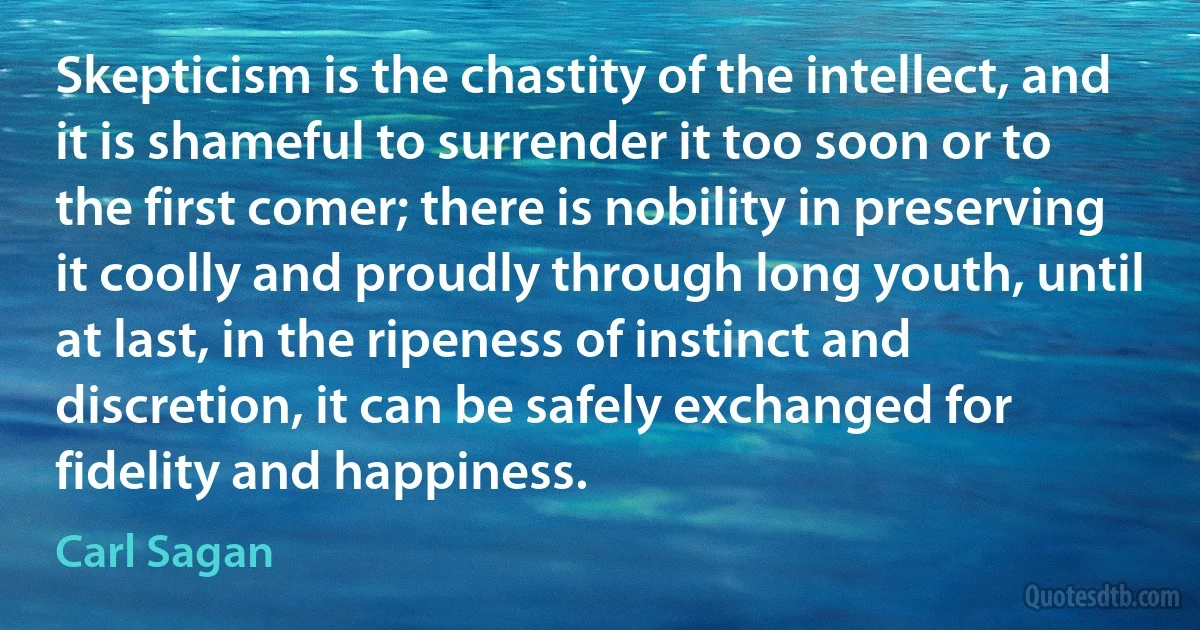 Skepticism is the chastity of the intellect, and it is shameful to surrender it too soon or to the first comer; there is nobility in preserving it coolly and proudly through long youth, until at last, in the ripeness of instinct and discretion, it can be safely exchanged for fidelity and happiness. (Carl Sagan)