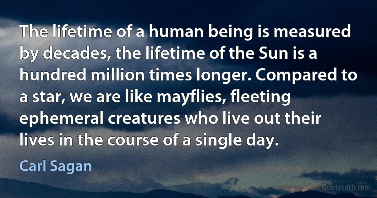 The lifetime of a human being is measured by decades, the lifetime of the Sun is a hundred million times longer. Compared to a star, we are like mayflies, fleeting ephemeral creatures who live out their lives in the course of a single day. (Carl Sagan)