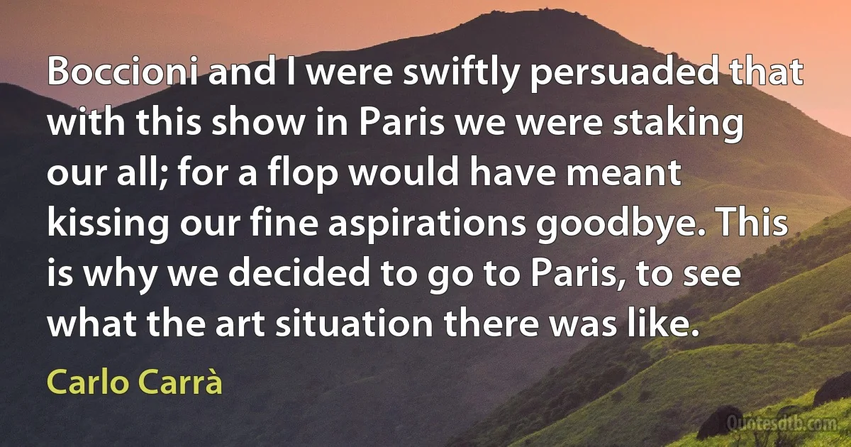 Boccioni and I were swiftly persuaded that with this show in Paris we were staking our all; for a flop would have meant kissing our fine aspirations goodbye. This is why we decided to go to Paris, to see what the art situation there was like. (Carlo Carrà)