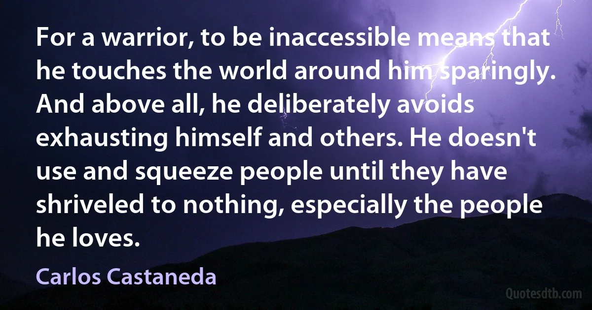 For a warrior, to be inaccessible means that he touches the world around him sparingly. And above all, he deliberately avoids exhausting himself and others. He doesn't use and squeeze people until they have shriveled to nothing, especially the people he loves. (Carlos Castaneda)