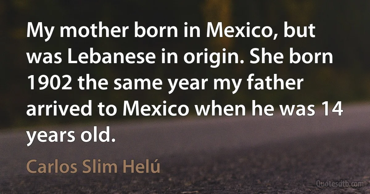 My mother born in Mexico, but was Lebanese in origin. She born 1902 the same year my father arrived to Mexico when he was 14 years old. (Carlos Slim Helú)