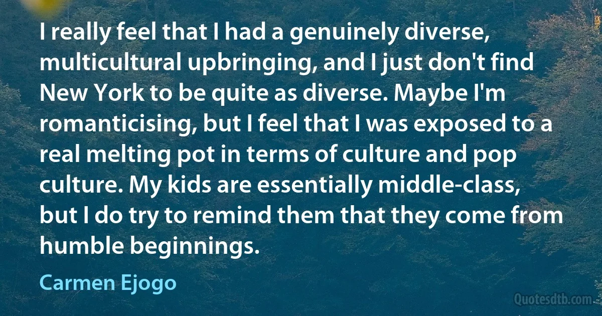 I really feel that I had a genuinely diverse, multicultural upbringing, and I just don't find New York to be quite as diverse. Maybe I'm romanticising, but I feel that I was exposed to a real melting pot in terms of culture and pop culture. My kids are essentially middle-class, but I do try to remind them that they come from humble beginnings. (Carmen Ejogo)