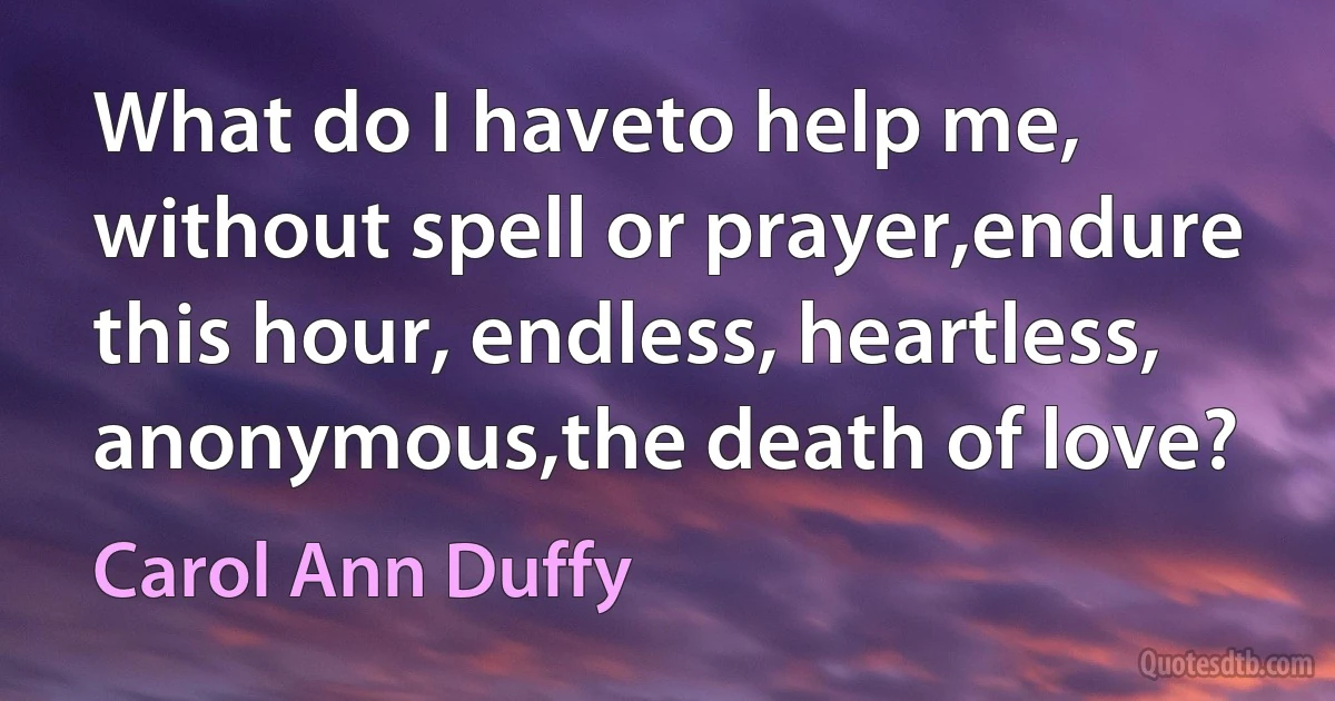 What do I haveto help me, without spell or prayer,endure this hour, endless, heartless, anonymous,the death of love? (Carol Ann Duffy)