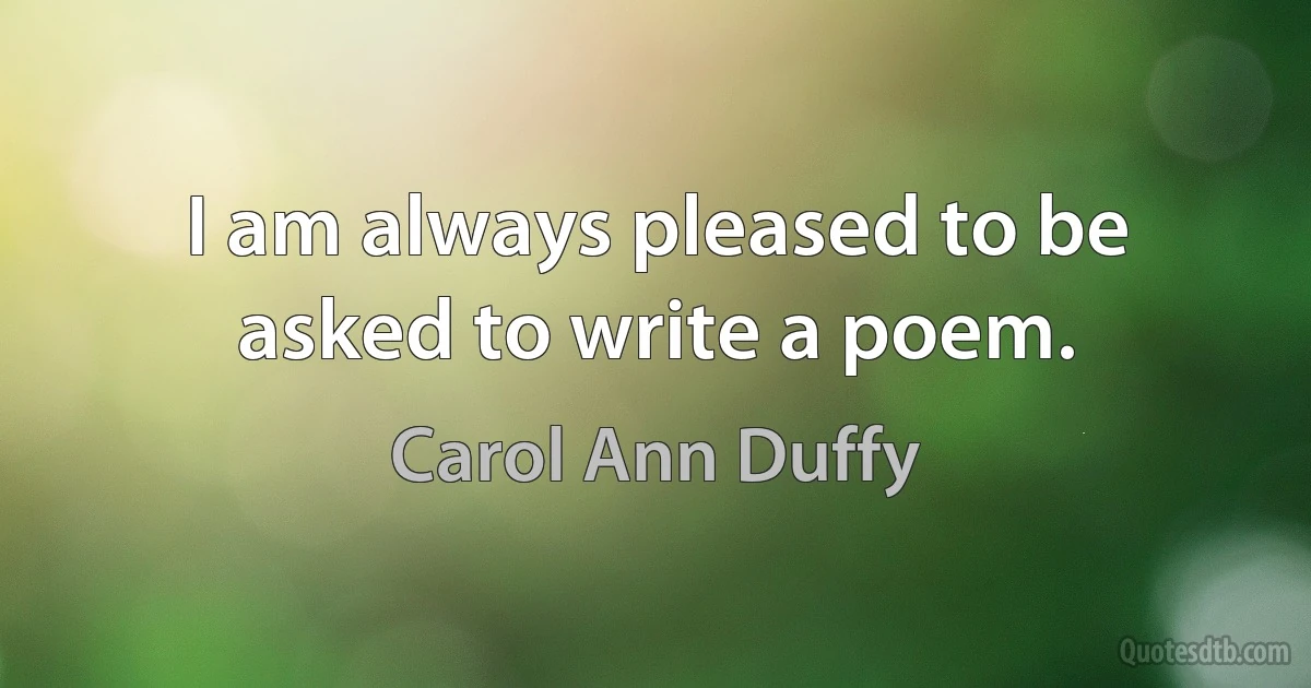 I am always pleased to be asked to write a poem. (Carol Ann Duffy)