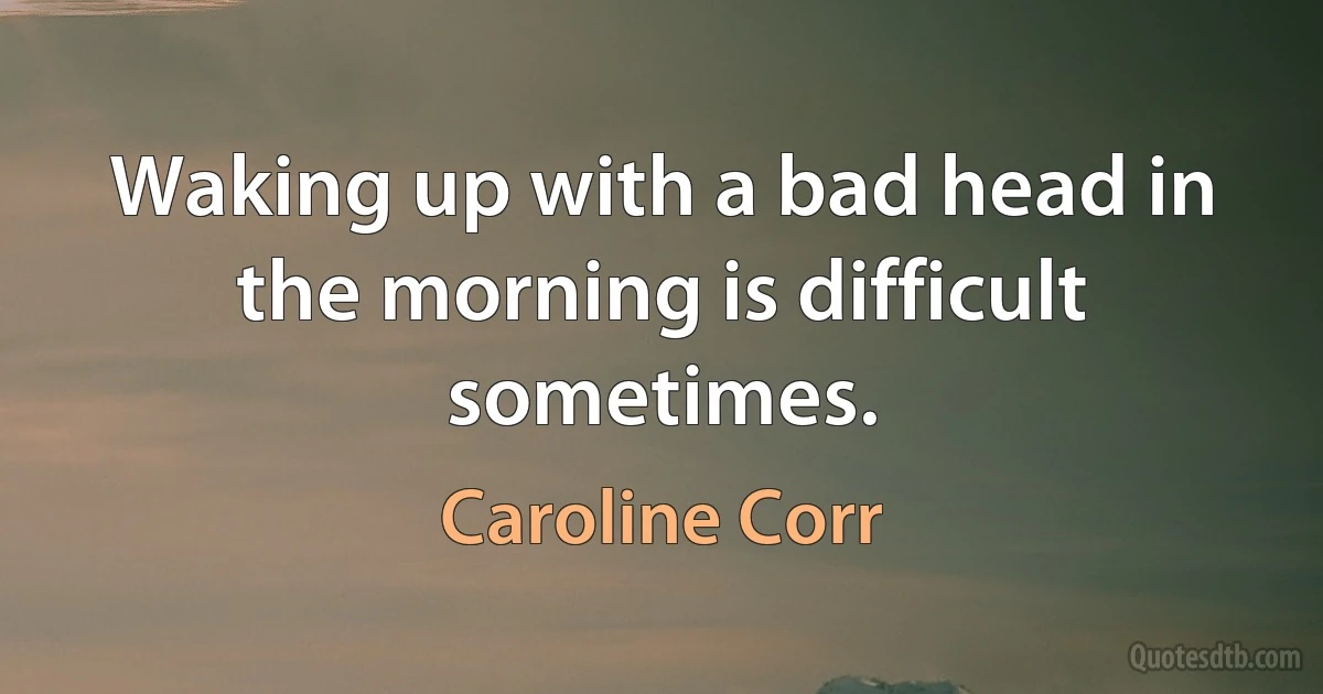 Waking up with a bad head in the morning is difficult sometimes. (Caroline Corr)