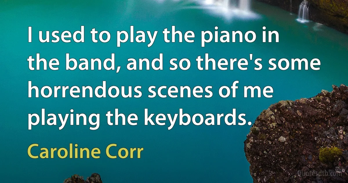 I used to play the piano in the band, and so there's some horrendous scenes of me playing the keyboards. (Caroline Corr)