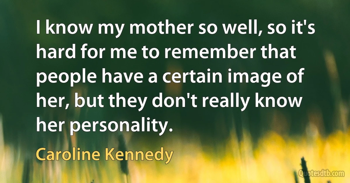 I know my mother so well, so it's hard for me to remember that people have a certain image of her, but they don't really know her personality. (Caroline Kennedy)