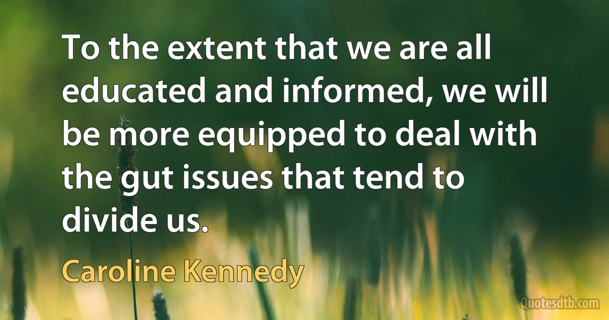 To the extent that we are all educated and informed, we will be more equipped to deal with the gut issues that tend to divide us. (Caroline Kennedy)