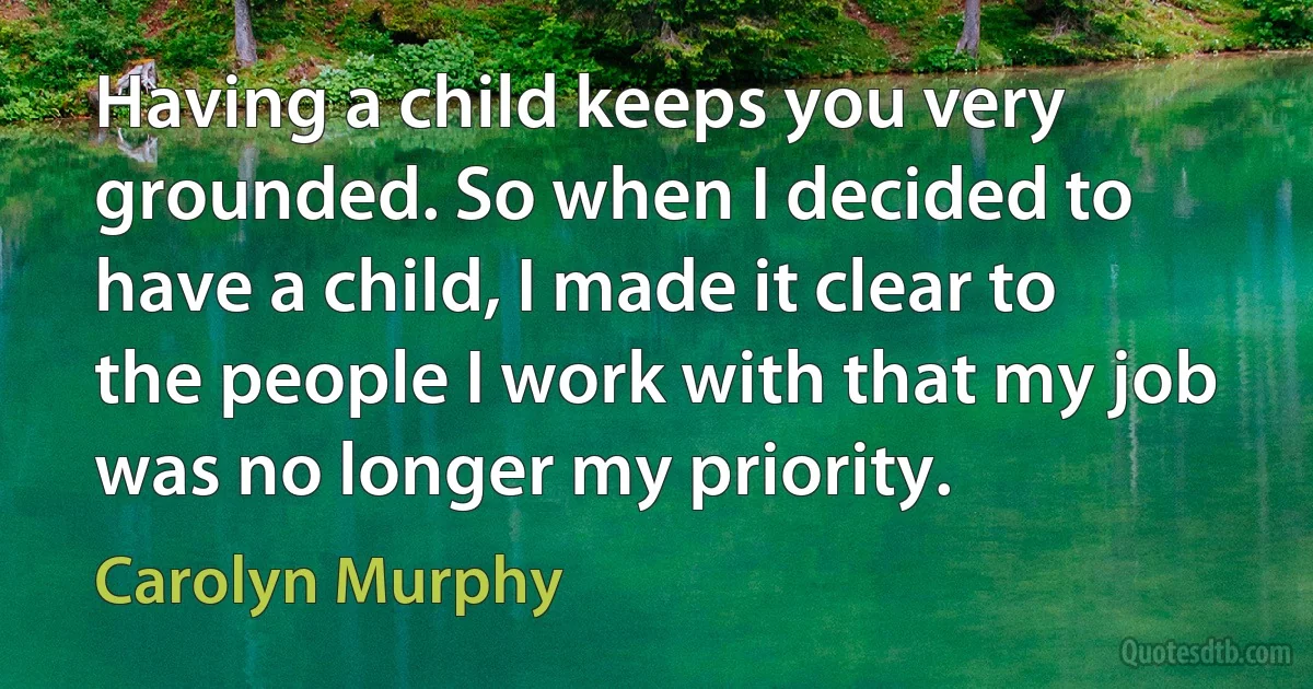 Having a child keeps you very grounded. So when I decided to have a child, I made it clear to the people I work with that my job was no longer my priority. (Carolyn Murphy)