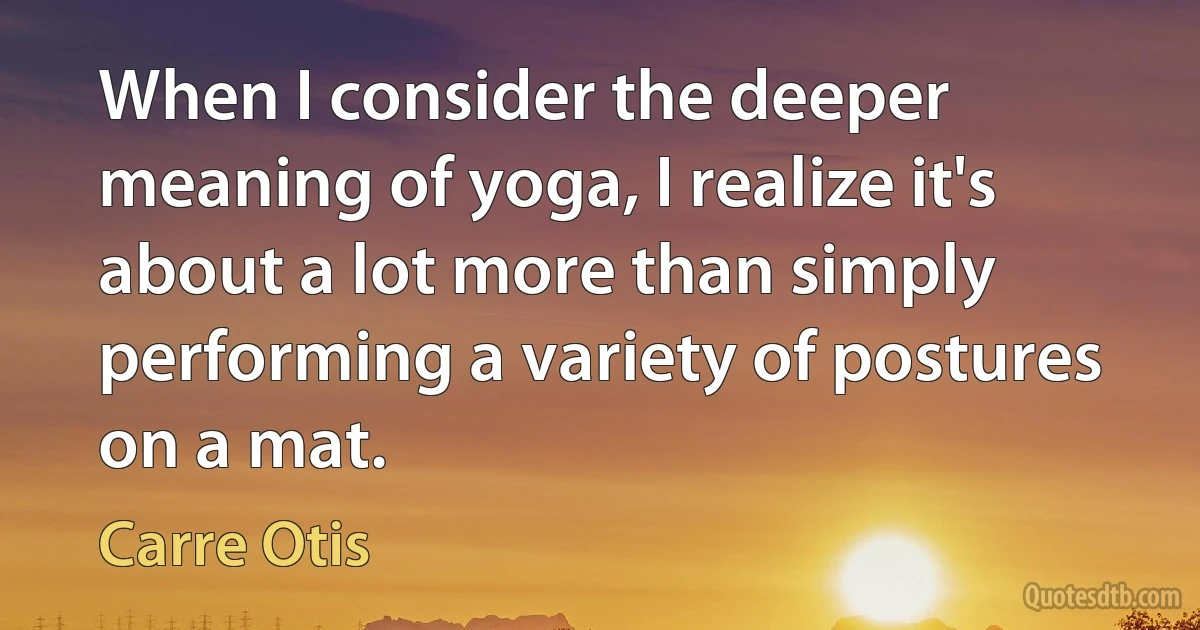 When I consider the deeper meaning of yoga, I realize it's about a lot more than simply performing a variety of postures on a mat. (Carre Otis)