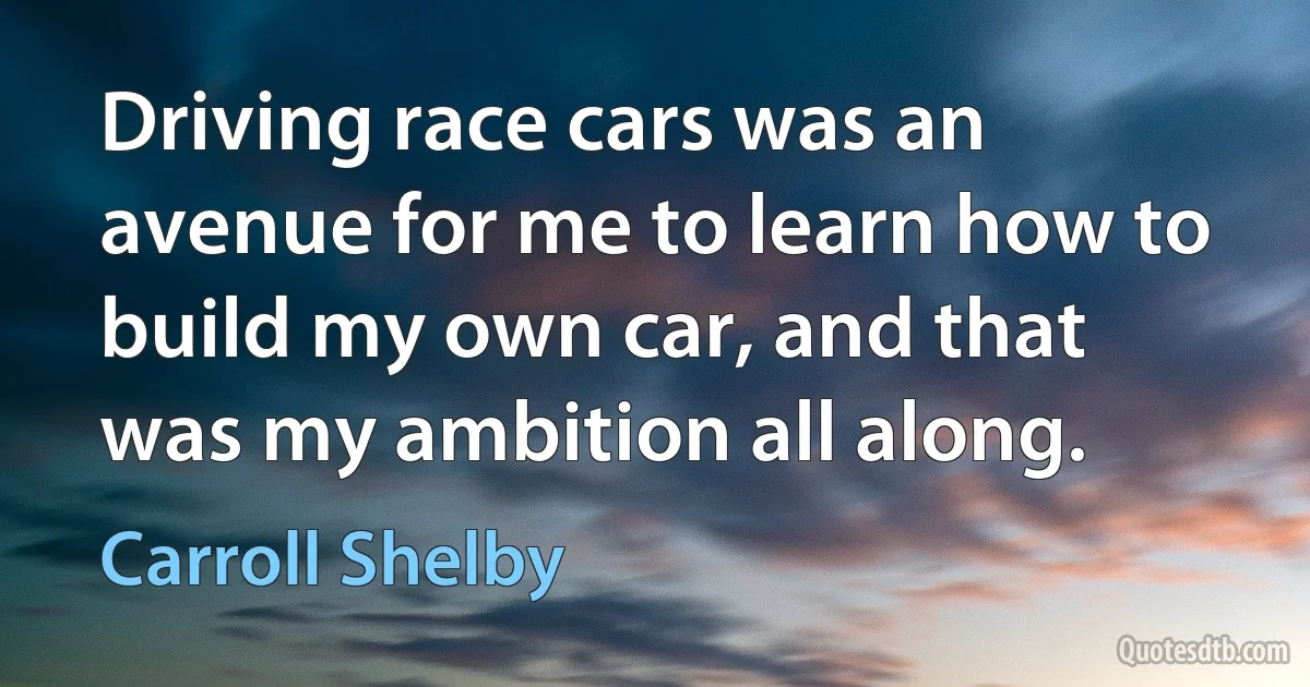 Driving race cars was an avenue for me to learn how to build my own car, and that was my ambition all along. (Carroll Shelby)