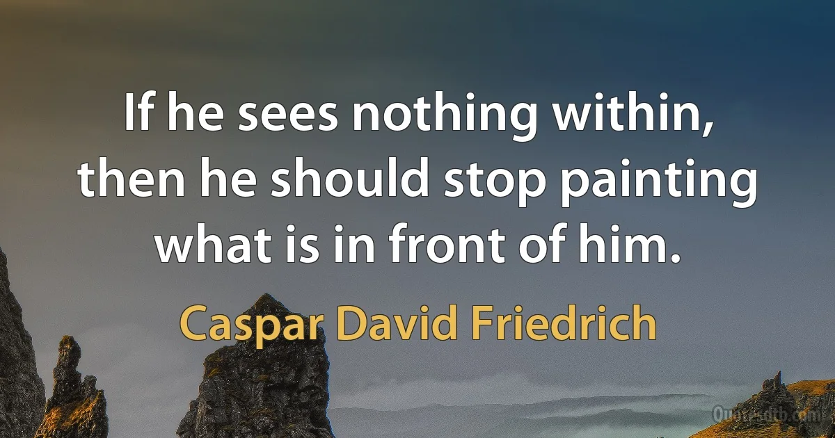 If he sees nothing within, then he should stop painting what is in front of him. (Caspar David Friedrich)