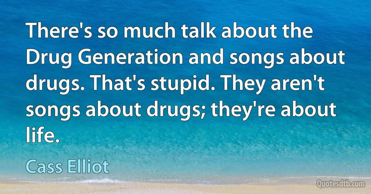 There's so much talk about the Drug Generation and songs about drugs. That's stupid. They aren't songs about drugs; they're about life. (Cass Elliot)