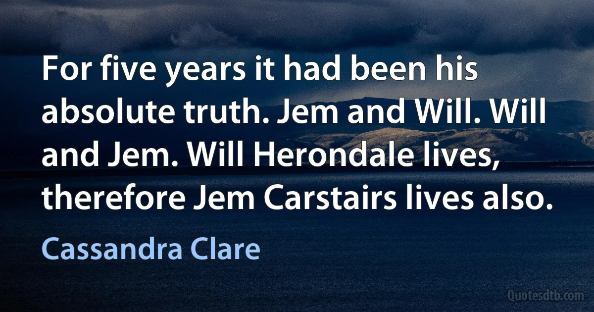 For five years it had been his absolute truth. Jem and Will. Will and Jem. Will Herondale lives, therefore Jem Carstairs lives also. (Cassandra Clare)