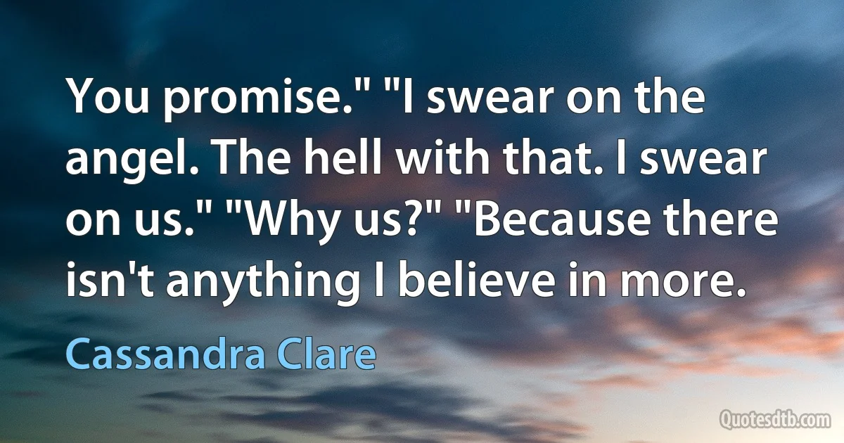 You promise." "I swear on the angel. The hell with that. I swear on us." "Why us?" "Because there isn't anything I believe in more. (Cassandra Clare)