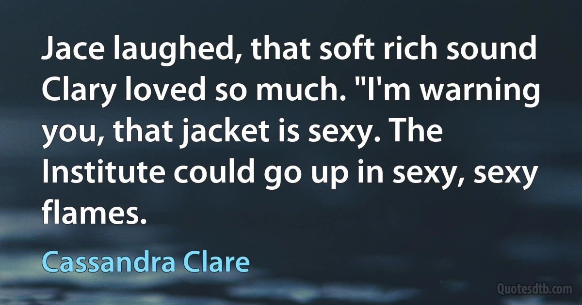 Jace laughed, that soft rich sound Clary loved so much. "I'm warning you, that jacket is sexy. The Institute could go up in sexy, sexy flames. (Cassandra Clare)