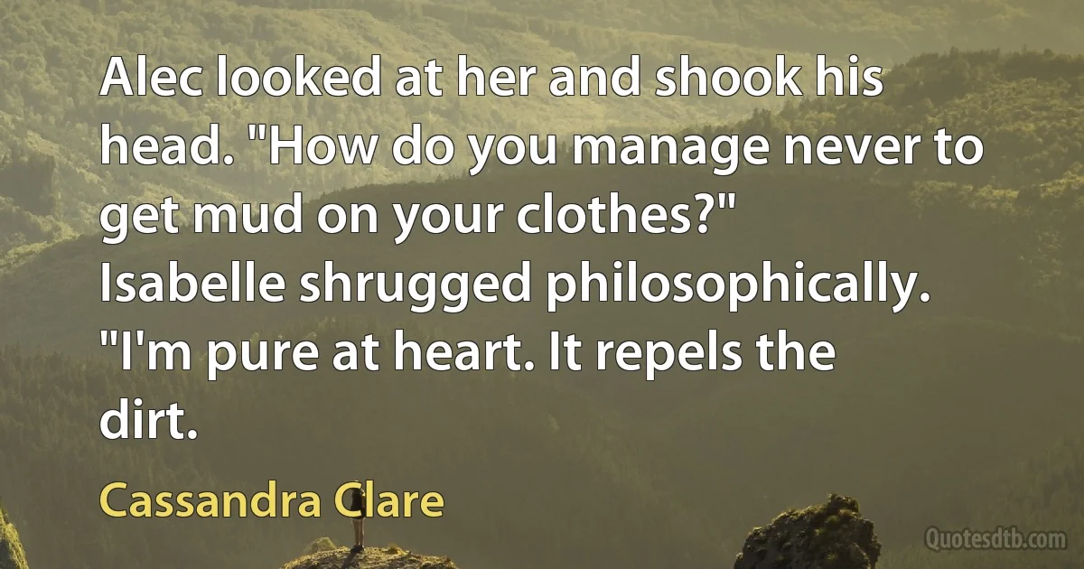 Alec looked at her and shook his head. "How do you manage never to get mud on your clothes?"
Isabelle shrugged philosophically. "I'm pure at heart. It repels the dirt. (Cassandra Clare)