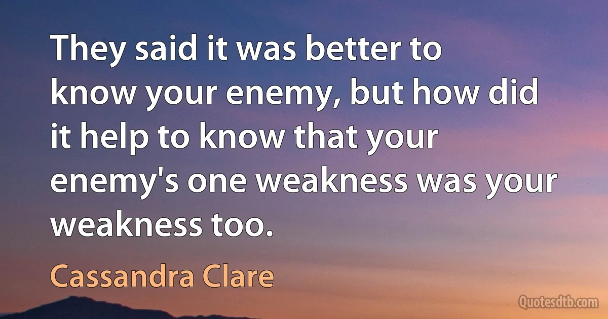 They said it was better to know your enemy, but how did it help to know that your enemy's one weakness was your weakness too. (Cassandra Clare)