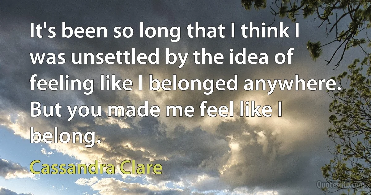 It's been so long that I think I was unsettled by the idea of feeling like I belonged anywhere. But you made me feel like I belong. (Cassandra Clare)