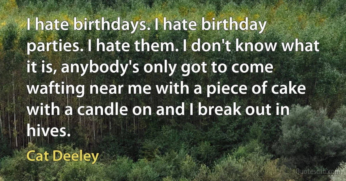 I hate birthdays. I hate birthday parties. I hate them. I don't know what it is, anybody's only got to come wafting near me with a piece of cake with a candle on and I break out in hives. (Cat Deeley)