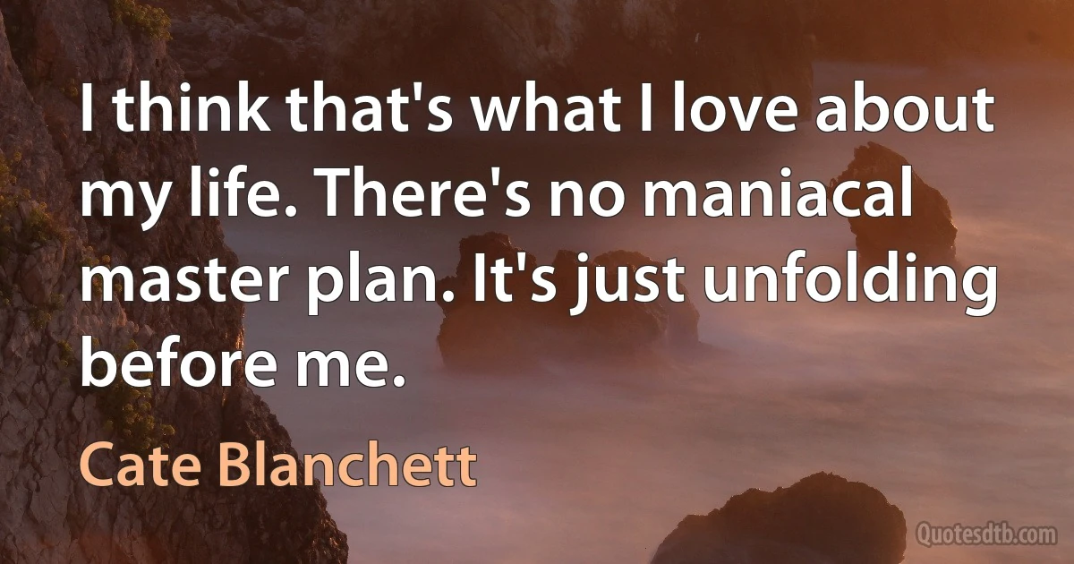 I think that's what I love about my life. There's no maniacal master plan. It's just unfolding before me. (Cate Blanchett)