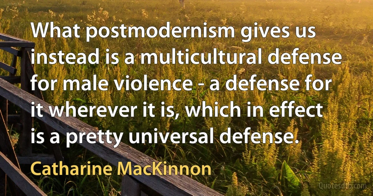 What postmodernism gives us instead is a multicultural defense for male violence - a defense for it wherever it is, which in effect is a pretty universal defense. (Catharine MacKinnon)