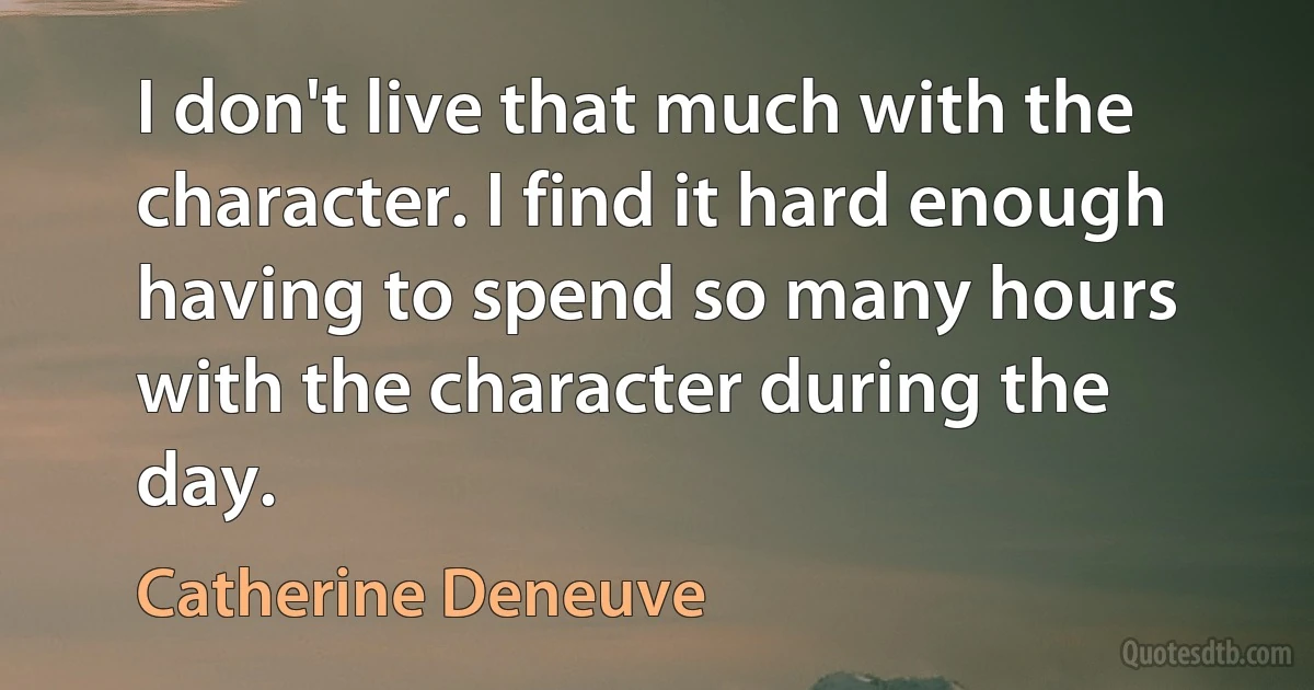 I don't live that much with the character. I find it hard enough having to spend so many hours with the character during the day. (Catherine Deneuve)