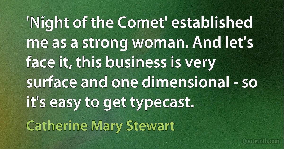 'Night of the Comet' established me as a strong woman. And let's face it, this business is very surface and one dimensional - so it's easy to get typecast. (Catherine Mary Stewart)