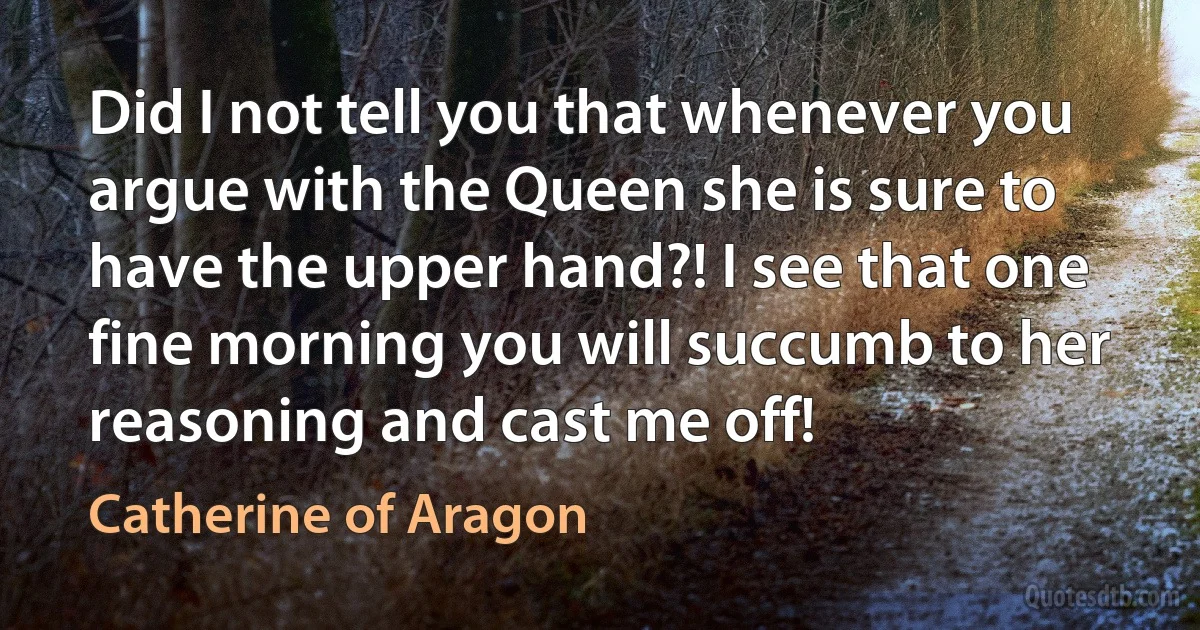 Did I not tell you that whenever you argue with the Queen she is sure to have the upper hand?! I see that one fine morning you will succumb to her reasoning and cast me off! (Catherine of Aragon)