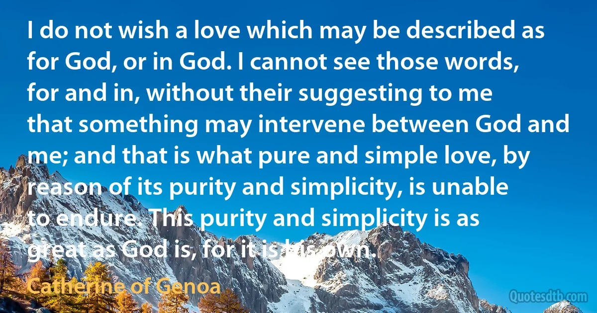 I do not wish a love which may be described as for God, or in God. I cannot see those words, for and in, without their suggesting to me that something may intervene between God and me; and that is what pure and simple love, by reason of its purity and simplicity, is unable to endure. This purity and simplicity is as great as God is, for it is his own. (Catherine of Genoa)