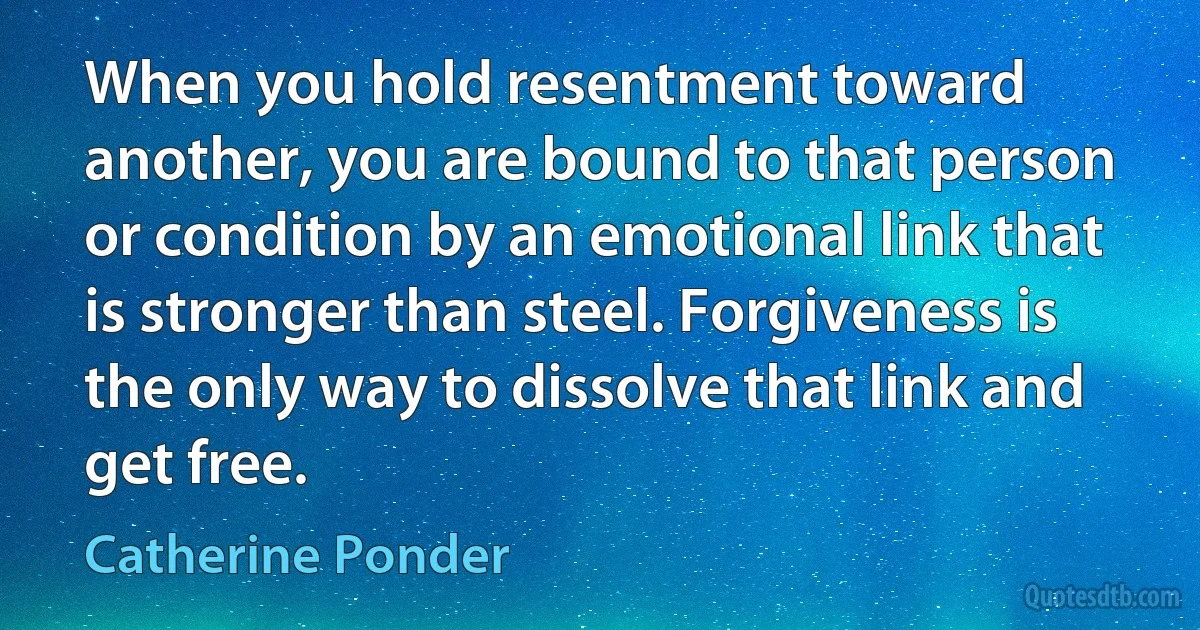 When you hold resentment toward another, you are bound to that person or condition by an emotional link that is stronger than steel. Forgiveness is the only way to dissolve that link and get free. (Catherine Ponder)